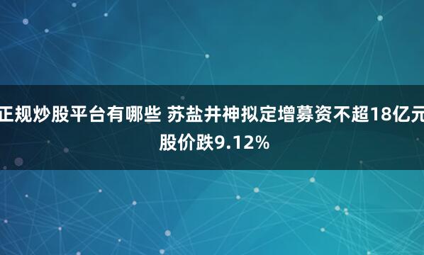 正规炒股平台有哪些 苏盐井神拟定增募资不超18亿元 股价跌9.12%