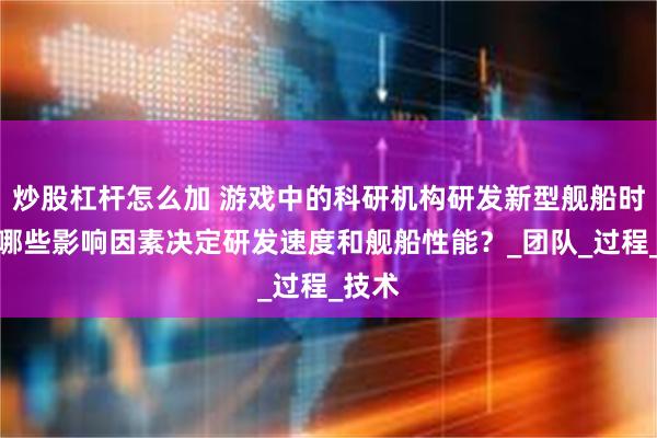 炒股杠杆怎么加 游戏中的科研机构研发新型舰船时，有哪些影响因素决定研发速度和舰船性能？_团队_过程_技术