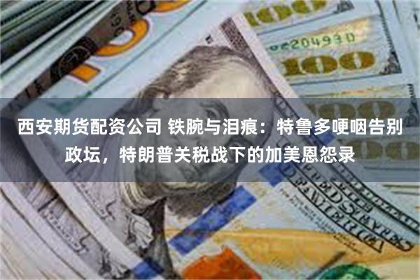 西安期货配资公司 铁腕与泪痕：特鲁多哽咽告别政坛，特朗普关税战下的加美恩怨录