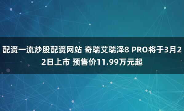 配资一流炒股配资网站 奇瑞艾瑞泽8 PRO将于3月22日上市 预售价11.99万元起