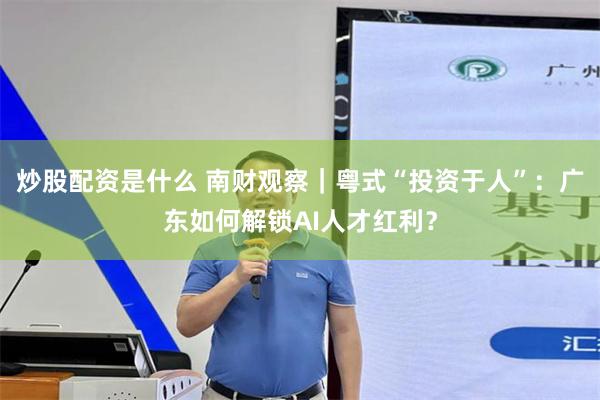 炒股配资是什么 南财观察｜粤式“投资于人”：广东如何解锁AI人才红利？