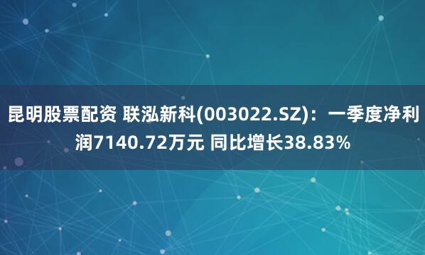 昆明股票配资 联泓新科(003022.SZ)：一季度净利润7140.72万元 同比增长38.83%