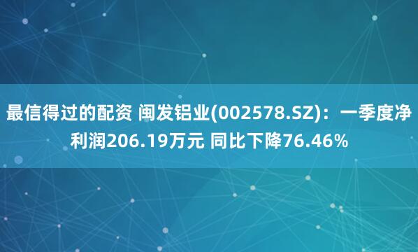 最信得过的配资 闽发铝业(002578.SZ)：一季度净利润206.19万元 同比下降76.46%