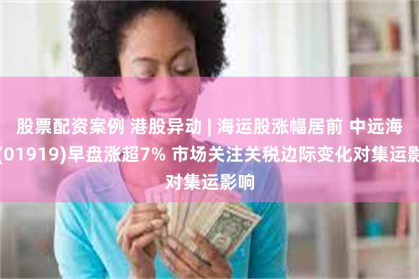 股票配资案例 港股异动 | 海运股涨幅居前 中远海控(01919)早盘涨超7% 市场关注关税边际变化对集运影响