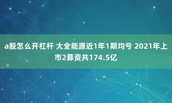 a股怎么开杠杆 大全能源近1年1期均亏 2021年上市2募资共174.5亿