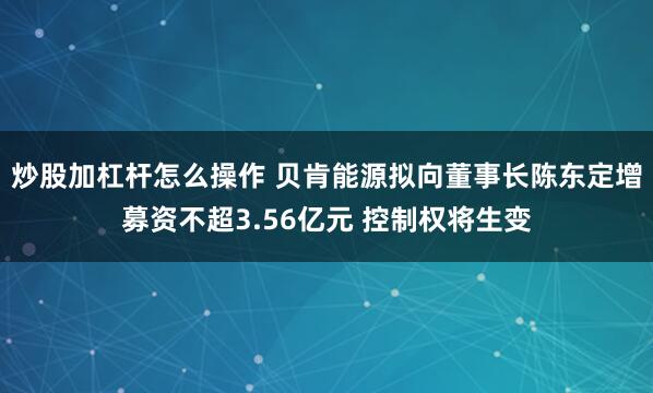 炒股加杠杆怎么操作 贝肯能源拟向董事长陈东定增募资不超3.56亿元 控制权将生变