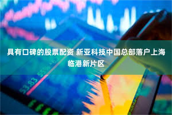 具有口碑的股票配资 新亚科技中国总部落户上海临港新片区