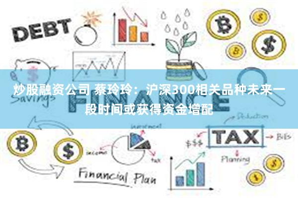 炒股融资公司 蔡玲玲：沪深300相关品种未来一段时间或获得资金增配