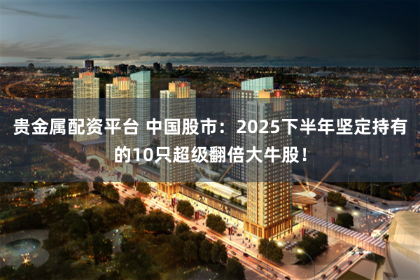 贵金属配资平台 中国股市：2025下半年坚定持有的10只超级翻倍大牛股！