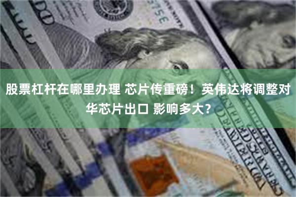股票杠杆在哪里办理 芯片传重磅！英伟达将调整对华芯片出口 影响多大？
