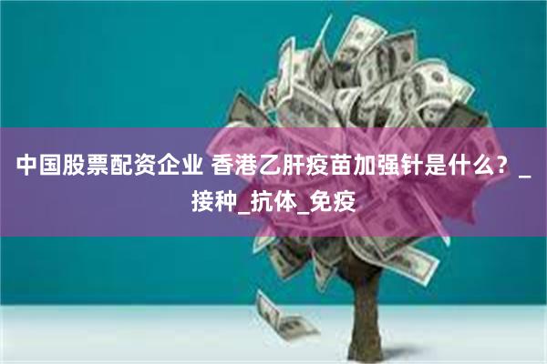 中国股票配资企业 香港乙肝疫苗加强针是什么？_接种_抗体_免疫
