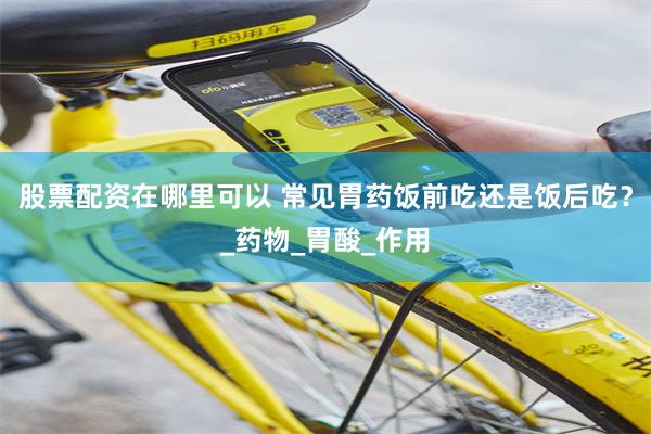 股票配资在哪里可以 常见胃药饭前吃还是饭后吃？_药物_胃酸_作用