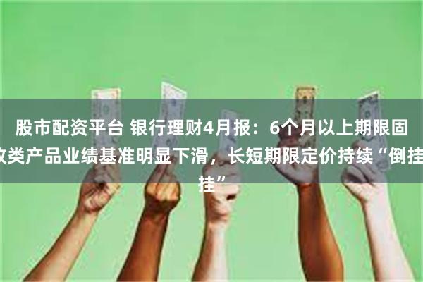 股市配资平台 银行理财4月报：6个月以上期限固收类产品业绩基准明显下滑，长短期限定价持续“倒挂”