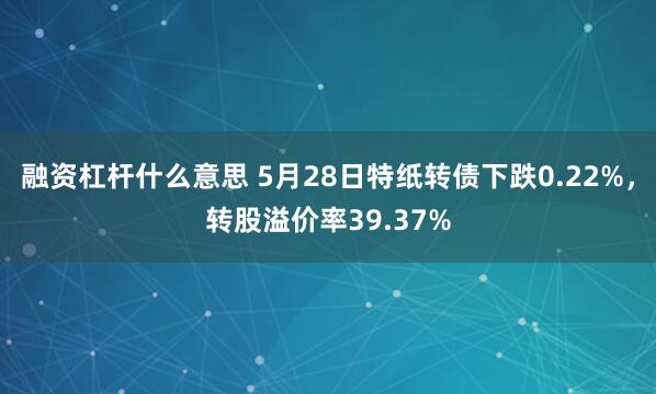 融资杠杆什么意思 5月28日特纸转债下跌0.22%，转股溢价率39.37%