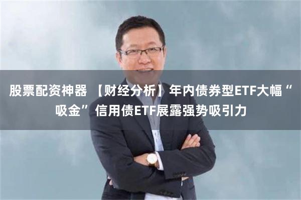 股票配资神器 【财经分析】年内债券型ETF大幅“吸金” 信用债ETF展露强势吸引力