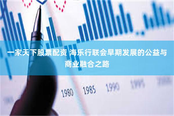 一家天下股票配资 海乐行联会早期发展的公益与商业融合之路