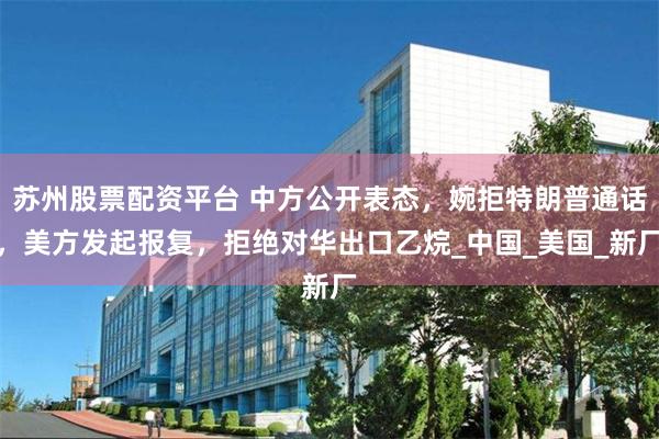 苏州股票配资平台 中方公开表态，婉拒特朗普通话，美方发起报复，拒绝对华出口乙烷_中国_美国_新厂