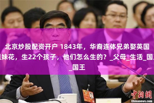 北京炒股配资开户 1843年，华裔连体兄弟娶英国姐妹花，生22个孩子，他们怎么生的？_父母_生活_国王