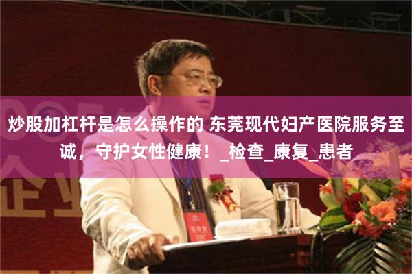 炒股加杠杆是怎么操作的 东莞现代妇产医院服务至诚，守护女性健康！_检查_康复_患者