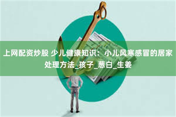 上网配资炒股 少儿健康知识：小儿风寒感冒的居家处理方法_孩子_葱白_生姜