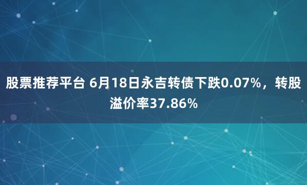 股票推荐平台 6月18日永吉转债下跌0.07%，转股溢价率37.86%