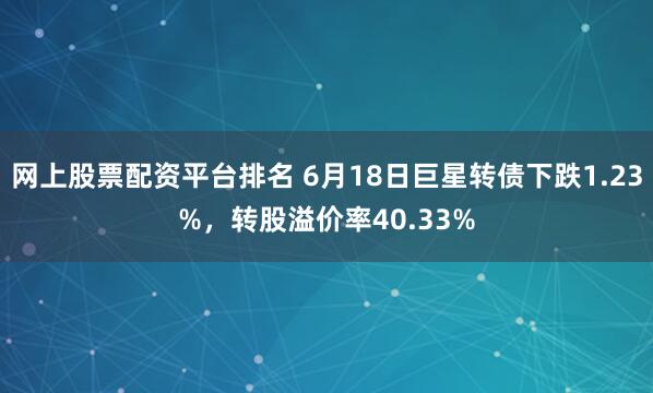 网上股票配资平台排名 6月18日巨星转债下跌1.23%，转股溢价率40.33%