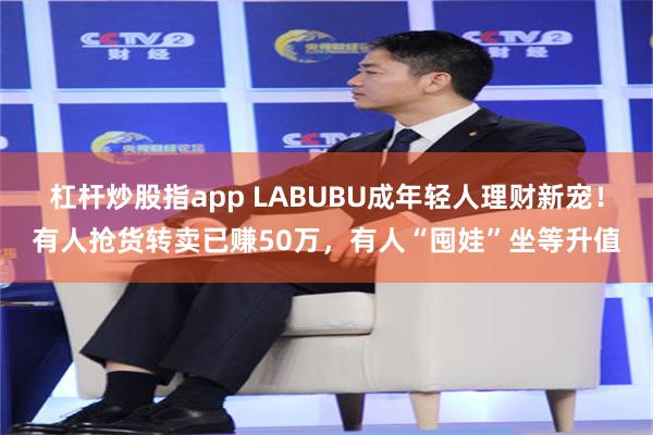 杠杆炒股指app LABUBU成年轻人理财新宠！有人抢货转卖已赚50万，有人“囤娃”坐等升值