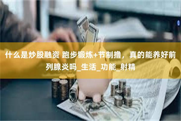 什么是炒股融资 跑步锻炼+节制撸，真的能养好前列腺炎吗_生活_功能_射精