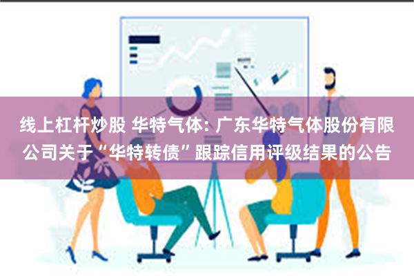 线上杠杆炒股 华特气体: 广东华特气体股份有限公司关于“华特转债”跟踪信用评级结果的公告