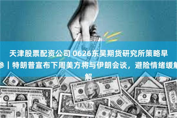 天津股票配资公司 0626东吴期货研究所策略早参｜特朗普宣布下周美方将与伊朗会谈，避险情绪缓解