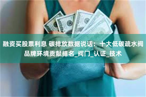 融资买股票利息 碳排放数据说话：十大低碳疏水阀品牌环境贡献排名_阀门_认证_技术