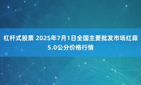 杠杆式股票 2025年7月1日全国主要批发市场红蒜5.0公分价格行情