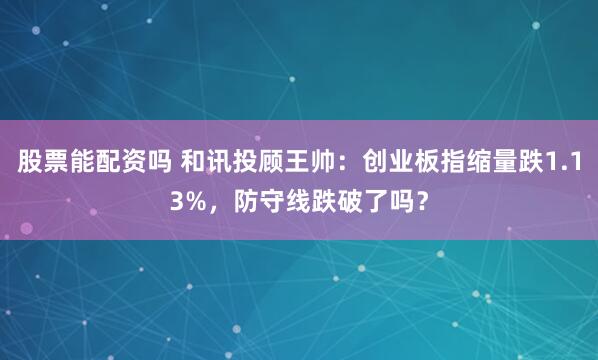 股票能配资吗 和讯投顾王帅：创业板指缩量跌1.13%，防守线跌破了吗？