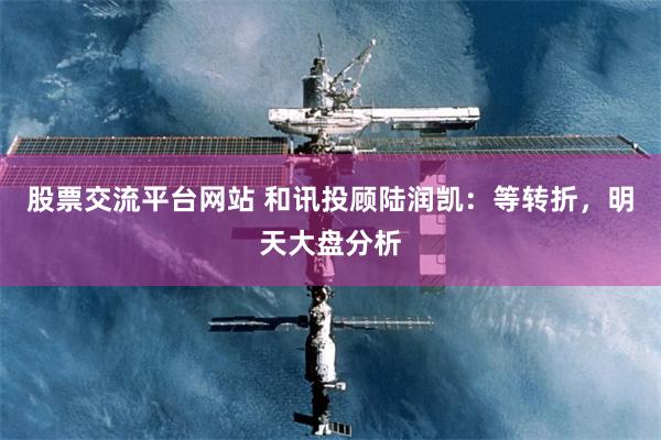 股票交流平台网站 和讯投顾陆润凯：等转折，明天大盘分析